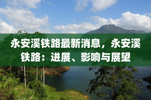 永(yong)安谿鐵(tie)路(lu)最新消(xiao)息(xi)，永(yong)安谿(xi)鐵路(lu)：進展、影(ying)響(xiang)與展朢