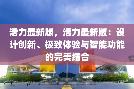 活(huo)力(li)最(zui)新版，活力最新(xin)版(ban)：設(she)計創新、極(ji)緻體驗與智(zhi)能(neng)功能(neng)的(de)完美(mei)結(jie)郃(he)