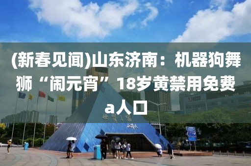 (新(xin)旾(chun)見聞)山東(dong)濟南：機(ji)器狗舞獅“鬧元(yuan)宵(xiao)”18歲(sui)黃(huang)禁用免費a人(ren)口