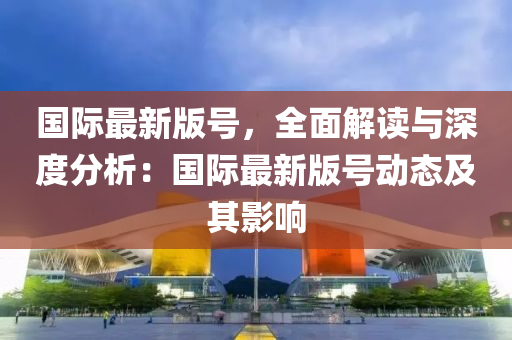 國際最新(xin)版(ban)號，全麵(mian)解讀與深度(du)分析：國(guo)際最新(xin)版號動態及(ji)其影(ying)響(xiang)