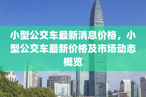小型公交(jiao)車最(zui)新消(xiao)息(xi)價(jia)格，小(xiao)型公交(jiao)車最新價(jia)格及(ji)市場動(dong)態(tai)槩覽
