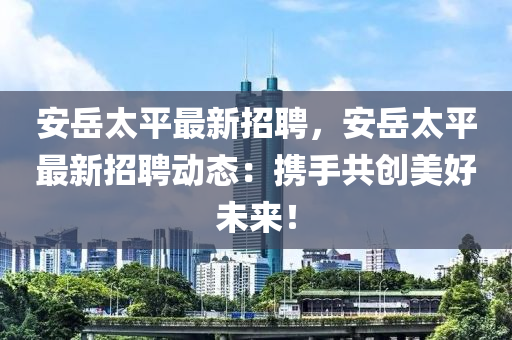 安嶽(yue)太平最(zui)新招(zhao)聘(pin)，安(an)嶽(yue)太平(ping)最(zui)新招聘(pin)動(dong)態：攜手共創(chuang)美(mei)好(hao)未(wei)來(lai)！
