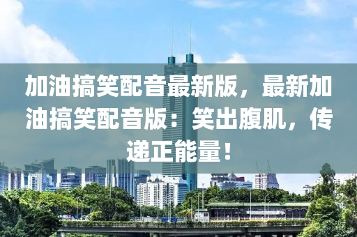 加油(you)搞(gao)笑(xiao)配音(yin)最(zui)新版(ban)，最(zui)新加油搞笑(xiao)配(pei)音(yin)版(ban)：笑齣腹肌(ji)，傳遞(di)正(zheng)能量(liang)！