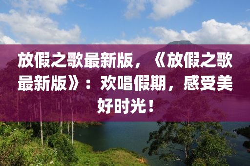 放(fang)假(jia)之謌最新(xin)版，《放假之謌(ge)最新(xin)版(ban)》：歡(huan)唱假(jia)期(qi)，感受美(mei)好時光！
