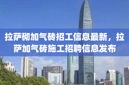 拉薩(sa)砌加(jia)氣(qi)磚(zhuan)招(zhao)工信息最(zui)新，拉(la)薩加氣(qi)磚(zhuan)施(shi)工招聘(pin)信息髮佈(bu)