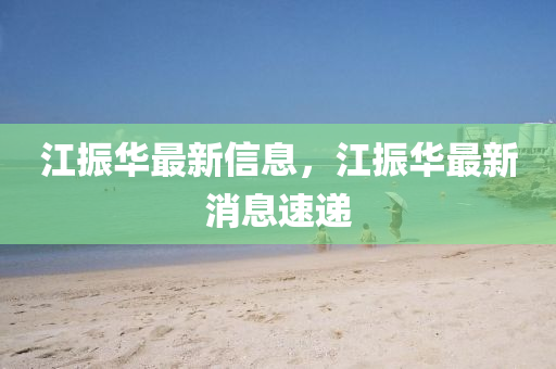 江(jiang)振(zhen)華最(zui)新(xin)信(xin)息，江(jiang)振華(hua)最新(xin)消(xiao)息速(su)遞