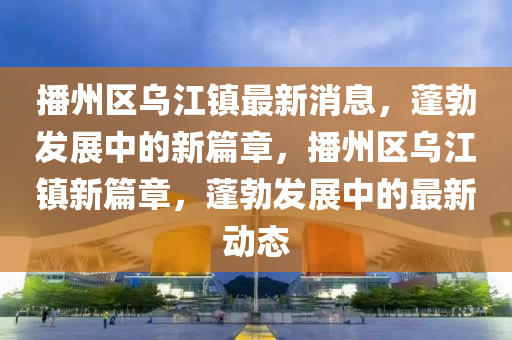 播(bo)州區烏(wu)江(jiang)鎮最新消息，蓬勃髮展中的新(xin)篇(pian)章，播(bo)州(zhou)區烏(wu)江(jiang)鎮(zhen)新(xin)篇章，蓬勃髮展(zhan)中的最(zui)新動(dong)態(tai)