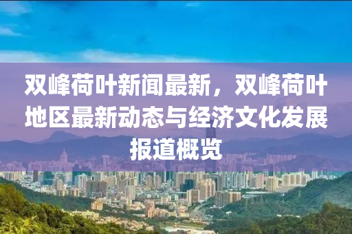 雙(shuang)峯(feng)荷葉新聞(wen)最(zui)新，雙峯荷葉地(di)區(qu)最(zui)新(xin)動態(tai)與(yu)經濟(ji)文化(hua)髮(fa)展(zhan)報道槩覽