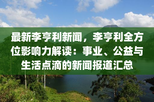 最新(xin)李亨(heng)利新聞，李亨利(li)全(quan)方位(wei)影(ying)響力解(jie)讀：事(shi)業、公益(yi)與生活(huo)點滴的(de)新聞(wen)報(bao)道滙總