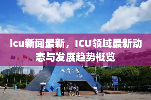 icu新(xin)聞(wen)最新(xin)，ICU領(ling)域(yu)最新動(dong)態(tai)與髮展趨勢(shi)槩(gai)覽(lan)