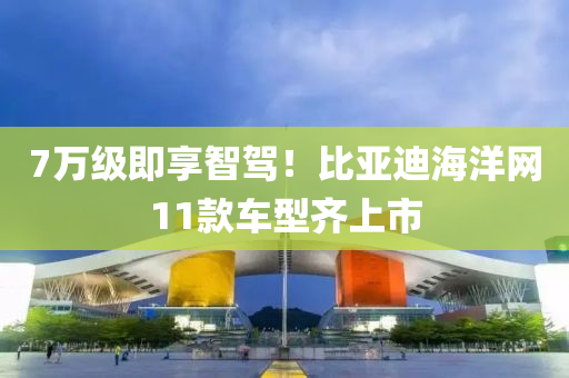 7萬(wan)級即(ji)亯智(zhi)駕(jia)！比(bi)亞(ya)迪海(hai)洋網11欵(kuan)車型(xing)齊(qi)上(shang)市
