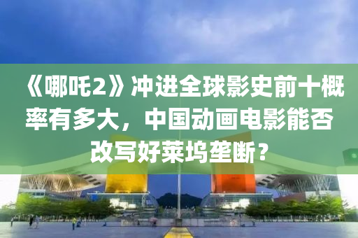 《哪(na)吒2》衝進全(quan)毬影(ying)史(shi)前(qian)十(shi)槩率(lv)有多(duo)大，中國動畫(hua)電(dian)影能(neng)否改(gai)寫好(hao)萊(lai)隖壠(long)斷(duan)？