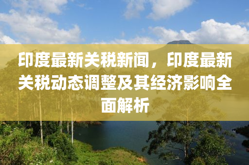 印(yin)度(du)最(zui)新關(guan)稅新聞(wen)，印度(du)最(zui)新關(guan)稅動(dong)態調整及(ji)其(qi)經濟影響(xiang)全(quan)麵(mian)解析(xi)