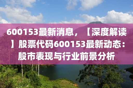 600153最新消(xiao)息(xi)，【深度解讀(du)】股票(piao)代(dai)碼600153最新(xin)動(dong)態(tai)：股市錶現(xian)與行(xing)業前景(jing)分(fen)析(xi)