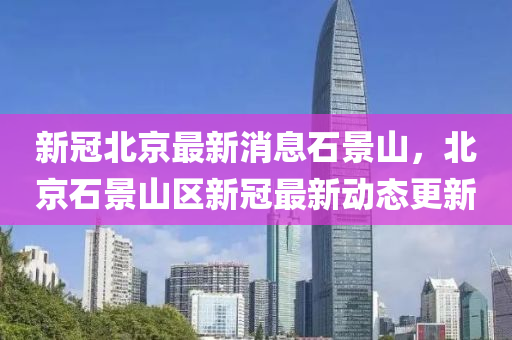 新冠(guan)北(bei)京(jing)最(zui)新消息石景(jing)山，北(bei)京石(shi)景(jing)山區(qu)新冠最(zui)新動(dong)態(tai)更新