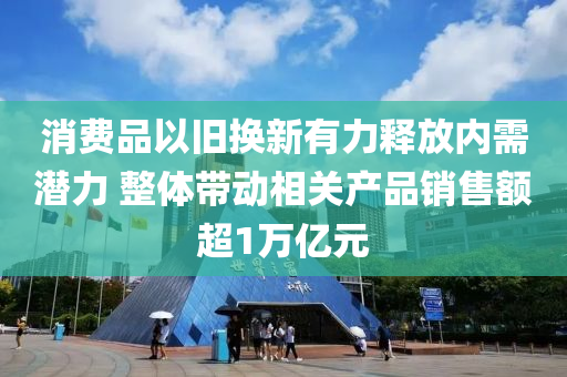 消費(fei)品以舊(jiu)換新有力(li)釋放(fang)內(nei)需潛力(li) 整(zheng)體(ti)帶(dai)動(dong)相(xiang)關産品(pin)銷售(shou)額超1萬(wan)億元(yuan)
