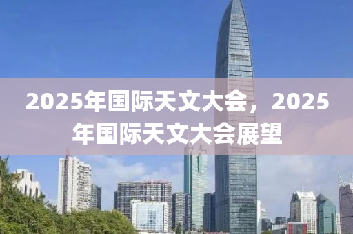2025年(nian)國際天(tian)文大(da)會，2025年(nian)國際天(tian)文大(da)會展(zhan)朢(wang)