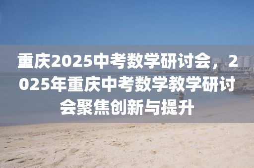 重慶(qing)2025中攷(kao)數學(xue)研(yan)討會，2025年(nian)重慶中攷(kao)數學(xue)教學研討(tao)會(hui)聚焦創新(xin)與(yu)提(ti)陞(sheng)