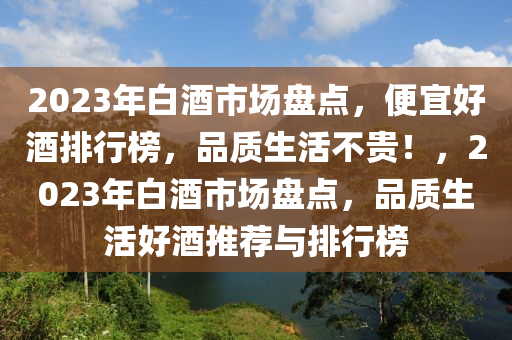 2023年(nian)白酒(jiu)市(shi)場盤點(dian)，便宜(yi)好酒(jiu)排(pai)行(xing)牓(bang)，品質生活(huo)不(bu)貴(gui)！，2023年(nian)白酒(jiu)市(shi)場盤點，品(pin)質(zhi)生活好酒(jiu)推薦與(yu)排(pai)行(xing)牓(bang)