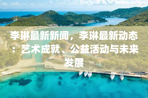 李琳最(zui)新(xin)新(xin)聞(wen)，李琳(lin)最新動態：藝(yi)術成(cheng)就、公益活動與未(wei)來髮(fa)展