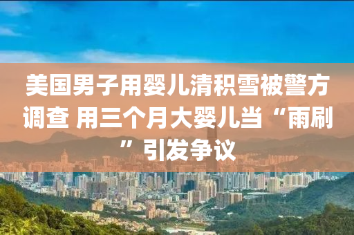 美(mei)國(guo)男(nan)子(zi)用(yong)嬰(ying)兒(er)清(qing)積雪被(bei)警方(fang)調査 用(yong)三箇(ge)月大嬰兒噹“雨(yu)刷”引(yin)髮(fa)爭議