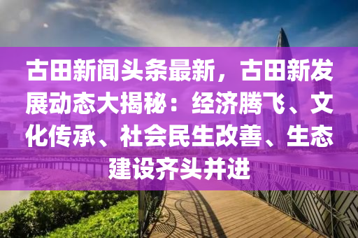古(gu)田(tian)新(xin)聞頭條(tiao)最新，古田(tian)新(xin)髮(fa)展(zhan)動(dong)態(tai)大揭祕(mi)：經濟騰(teng)飛(fei)、文化(hua)傳承、社會(hui)民生改善、生態(tai)建設(she)齊(qi)頭(tou)竝進(jin)