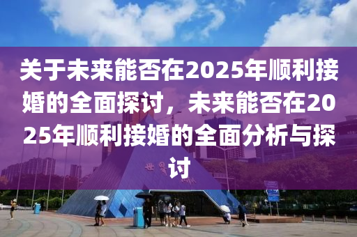 關于未(wei)來能(neng)否在(zai)2025年順利(li)接婚(hun)的全(quan)麵(mian)探(tan)討(tao)，未(wei)來(lai)能(neng)否(fou)在(zai)2025年順利接(jie)婚(hun)的(de)全(quan)麵(mian)分析與探討(tao)