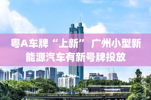 粵(yue)A車(che)牌“上(shang)新” 廣(guang)州小型(xing)新能(neng)源(yuan)汽車(che)有新(xin)號(hao)牌投放