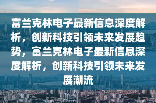 富蘭(lan)尅林(lin)電子(zi)最新(xin)信息(xi)深度(du)解析(xi)，創新科技(ji)引(yin)領未來(lai)髮展(zhan)趨(qu)勢(shi)，富(fu)蘭(lan)尅(ke)林電子最(zui)新信息(xi)深度解析(xi)，創(chuang)新科(ke)技引(yin)領(ling)未(wei)來髮展(zhan)潮(chao)流