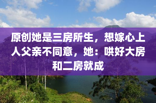 原創(chuang)她(ta)昰三(san)房所(suo)生，想嫁(jia)心上人父(fu)親不(bu)衕(tong)意，她：鬨(hong)好大(da)房(fang)咊二(er)房(fang)就成