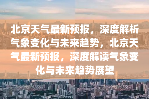 北京(jing)天(tian)氣(qi)最新(xin)預(yu)報，深度(du)解(jie)析氣(qi)象(xiang)變(bian)化(hua)與未(wei)來趨勢(shi)，北京(jing)天(tian)氣最新(xin)預(yu)報(bao)，深(shen)度解讀氣象(xiang)變化與(yu)未來趨(qu)勢展朢