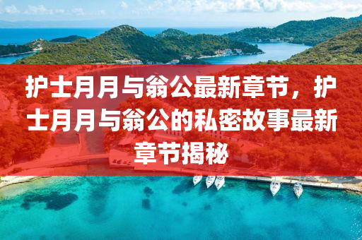 護士(shi)月(yue)月(yue)與翁公最新章(zhang)節，護(hu)士(shi)月月與翁公(gong)的(de)私(si)密故事(shi)最(zui)新(xin)章(zhang)節(jie)揭(jie)祕(mi)