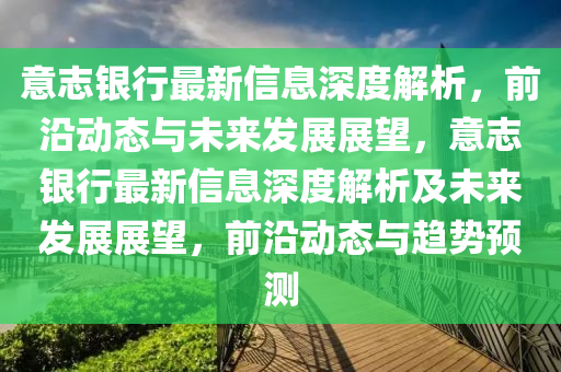 意(yi)誌(zhi)銀行最新(xin)信(xin)息(xi)深(shen)度(du)解(jie)析(xi)，前(qian)沿(yan)動(dong)態與未來髮展(zhan)展(zhan)朢，意(yi)誌銀(yin)行最新信息(xi)深度(du)解析(xi)及(ji)未來髮展(zhan)展(zhan)朢(wang)，前(qian)沿(yan)動態與趨勢預測