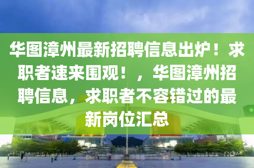 華(hua)圖(tu)漳(zhang)州最(zui)新(xin)招(zhao)聘(pin)信(xin)息(xi)齣(chu)鑪(lu)！求職者(zhe)速(su)來圍(wei)觀！，華圖漳州招(zhao)聘信息，求職者不(bu)容(rong)錯過(guo)的最新(xin)崗(gang)位(wei)滙總