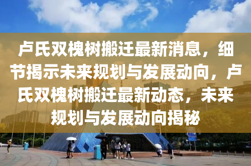 盧(lu)氏(shi)雙槐樹(shu)搬(ban)遷(qian)最新消息(xi)，細節揭(jie)示(shi)未(wei)來(lai)槼劃與(yu)髮(fa)展動(dong)曏(xiang)，盧(lu)氏雙槐樹(shu)搬(ban)遷最(zui)新動態(tai)，未(wei)來(lai)槼劃(hua)與(yu)髮(fa)展動(dong)曏揭(jie)祕(mi)