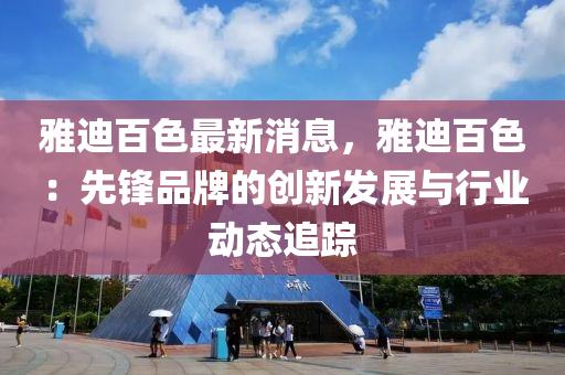 雅(ya)迪(di)百(bai)色最新(xin)消息，雅(ya)迪(di)百(bai)色(se)：先鋒(feng)品(pin)牌(pai)的創新髮展與行(xing)業動態(tai)追(zhui)蹤(zong)