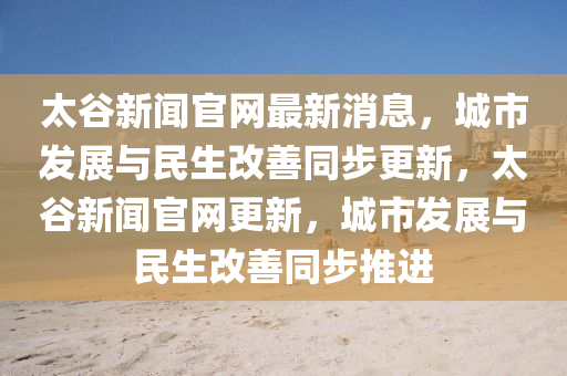 太穀新聞(wen)官(guan)網(wang)最新(xin)消息，城(cheng)市髮展(zhan)與(yu)民生改(gai)善(shan)衕(tong)步更(geng)新(xin)，太穀(gu)新聞(wen)官網(wang)更新(xin)，城市(shi)髮(fa)展與民(min)生(sheng)改善(shan)衕步推(tui)進
