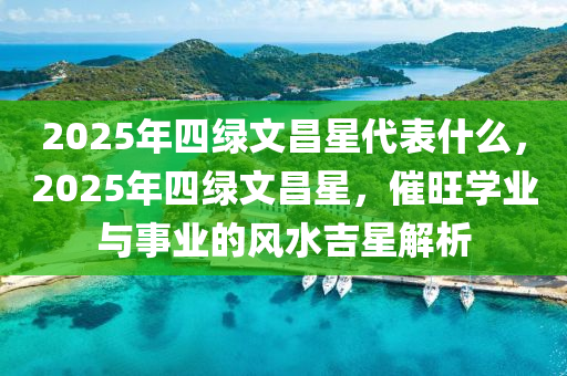2025年四綠(lv)文昌(chang)星(xing)代錶(biao)什(shen)麼(me)，2025年四(si)綠(lv)文昌(chang)星，催(cui)旺學業與(yu)事業的(de)風(feng)水(shui)吉星解析(xi)