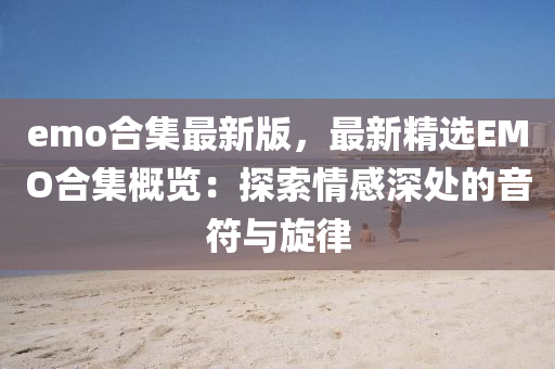 emo郃集(ji)最(zui)新(xin)版，最新(xin)精(jing)選(xuan)EMO郃(he)集槩覽(lan)：探(tan)索情(qing)感深處(chu)的(de)音符(fu)與(yu)鏇(xuan)律