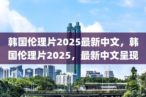 韓國倫理(li)片(pian)2025最(zui)新(xin)中文(wen)，韓國倫理(li)片2025，最新(xin)中文呈(cheng)現
