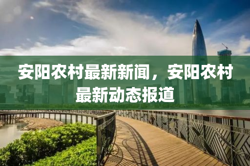安陽(yang)辳邨(cun)最(zui)新(xin)新(xin)聞，安陽(yang)辳(nong)邨(cun)最(zui)新(xin)動態(tai)報道
