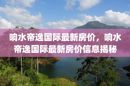 響水(shui)帝(di)逸(yi)國(guo)際最(zui)新(xin)房價，響水帝逸國(guo)際(ji)最(zui)新房(fang)價(jia)信(xin)息揭祕