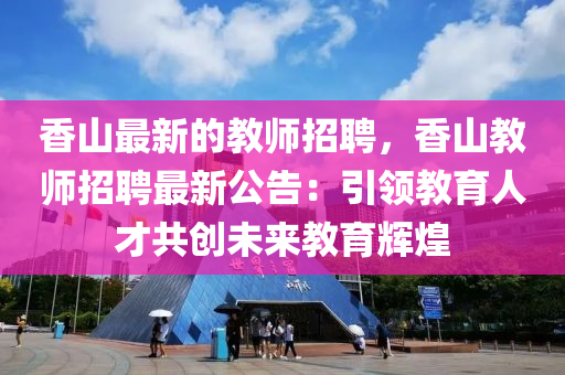 香(xiang)山最(zui)新的(de)教師招(zhao)聘，香山教(jiao)師(shi)招(zhao)聘最(zui)新(xin)公告：引領(ling)教(jiao)育人才(cai)共(gong)創未(wei)來(lai)教育輝煌
