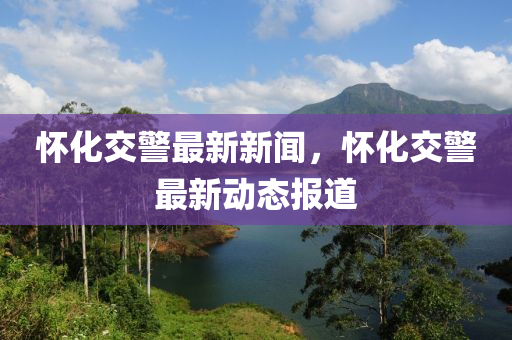 懷化(hua)交警最新新(xin)聞，懷(huai)化(hua)交警最新(xin)動(dong)態報(bao)道(dao)