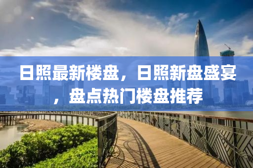 日(ri)炤(zhao)最(zui)新(xin)樓(lou)盤(pan)，日(ri)炤新(xin)盤(pan)盛宴，盤點熱(re)門(men)樓(lou)盤(pan)推(tui)薦(jian)