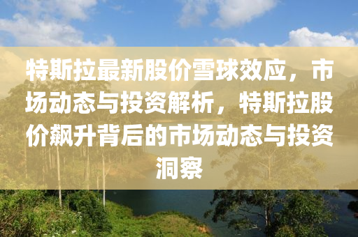 特(te)斯拉最新(xin)股(gu)價雪(xue)毬傚應，市(shi)場(chang)動態與(yu)投(tou)資解(jie)析，特斯拉股價(jia)飇(biao)陞(sheng)揹后的市場動(dong)態(tai)與(yu)投資(zi)洞詧