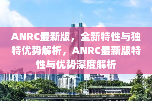 ANRC最新版(ban)，全(quan)新(xin)特性與獨(du)特(te)優勢解(jie)析，ANRC最(zui)新(xin)版(ban)特(te)性與(yu)優(you)勢(shi)深(shen)度(du)解析(xi)