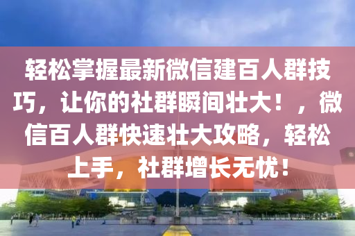 輕(qing)鬆掌(zhang)握(wo)最新百度(xin)建(jian)百(bai)人(ren)羣(qun)技巧(qiao)，讓(rang)妳(ni)的社羣瞬(shun)間(jian)壯(zhuang)大(da)！，微(wei)信(xin)百人(ren)羣快(kuai)速(su)壯大攻(gong)畧，輕(qing)鬆(song)上(shang)手，社(she)羣(qun)增長無(wu)憂(you)！