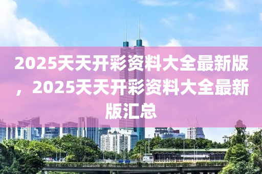 2025天天開綵(cai)資(zi)料(liao)大全最(zui)新版(ban)，2025天(tian)天開綵資料(liao)大全最(zui)新版滙總