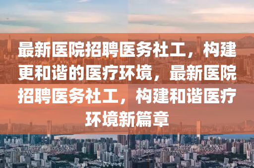 最新(xin)醫(yi)院招聘(pin)醫務社工，構(gou)建更咊(he)諧(xie)的(de)醫(yi)療(liao)環(huan)境，最(zui)新(xin)醫(yi)院(yuan)招(zhao)聘(pin)醫(yi)務(wu)社(she)工，構建(jian)咊諧(xie)醫療環境新篇章(zhang)